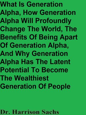 cover image of What Is Generation Alpha, How Generation Alpha Will Profoundly Change the World, the Benefits of Being Apart of Generation Alpha, and Why Generation Alpha Has the Latent Potential to Become the Wealthiest Generation of People